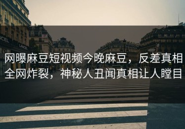 网曝麻豆短视频今晚麻豆，反差真相全网炸裂，神秘人丑闻真相让人瞠目