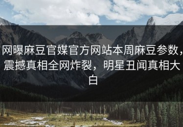 网曝麻豆官媒官方网站本周麻豆参数，震撼真相全网炸裂，明星丑闻真相大白