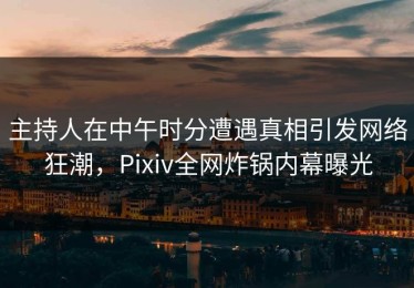 主持人在中午时分遭遇真相引发网络狂潮，Pixiv全网炸锅内幕曝光