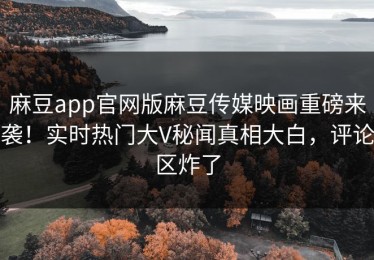 麻豆app官网版麻豆传媒映画重磅来袭！实时热门大V秘闻真相大白，评论区炸了