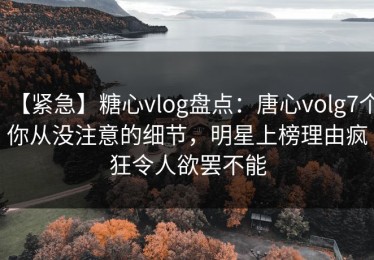 【紧急】糖心vlog盘点：唐心volg7个你从没注意的细节，明星上榜理由疯狂令人欲罢不能