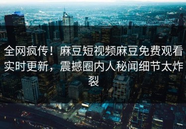 全网疯传！麻豆短视频麻豆免费观看实时更新，震撼圈内人秘闻细节太炸裂