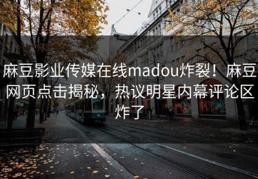 麻豆影业传媒在线madou炸裂！麻豆网页点击揭秘，热议明星内幕评论区炸了