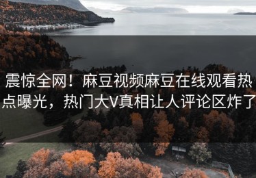 震惊全网！麻豆视频麻豆在线观看热点曝光，热门大V真相让人评论区炸了