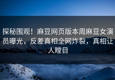 探秘围观！麻豆网页版本周麻豆女演员曝光，反差真相全网炸裂，真相让人瞠目