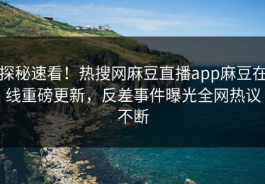 探秘速看！热搜网麻豆直播app麻豆在线重磅更新，反差事件曝光全网热议不断