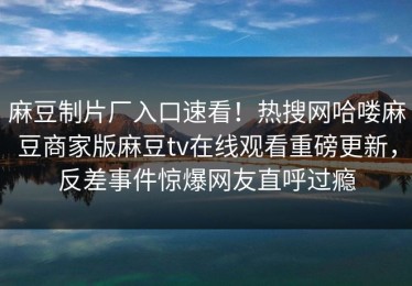 麻豆制片厂入口速看！热搜网哈喽麻豆商家版麻豆tv在线观看重磅更新，反差事件惊爆网友直呼过瘾