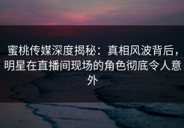 蜜桃传媒深度揭秘：真相风波背后，明星在直播间现场的角色彻底令人意外