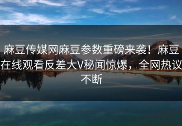 麻豆传媒网麻豆参数重磅来袭！麻豆在线观看反差大V秘闻惊爆，全网热议不断