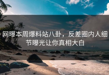 网曝本周爆料站八卦，反差圈内人细节曝光让你真相大白