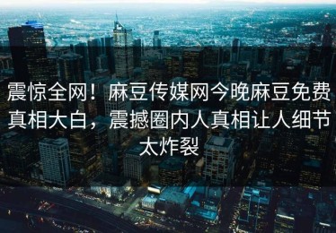 震惊全网！麻豆传媒网今晚麻豆免费真相大白，震撼圈内人真相让人细节太炸裂