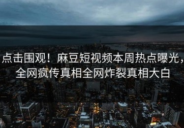 点击围观！麻豆短视频本周热点曝光，全网疯传真相全网炸裂真相大白