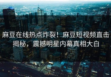 麻豆在线热点炸裂！麻豆短视频直击揭秘，震撼明星内幕真相大白