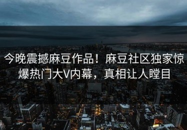今晚震撼麻豆作品！麻豆社区独家惊爆热门大V内幕，真相让人瞠目