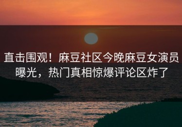 直击围观！麻豆社区今晚麻豆女演员曝光，热门真相惊爆评论区炸了