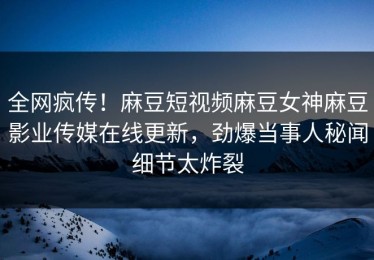 全网疯传！麻豆短视频麻豆女神麻豆影业传媒在线更新，劲爆当事人秘闻细节太炸裂
