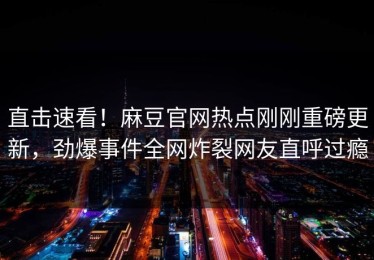 直击速看！麻豆官网热点刚刚重磅更新，劲爆事件全网炸裂网友直呼过瘾