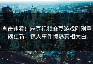 直击速看！麻豆视频麻豆游戏刚刚重磅更新，惊人事件惊爆真相大白