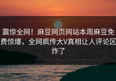 震惊全网！麻豆网页网站本周麻豆免费惊爆，全网疯传大V真相让人评论区炸了