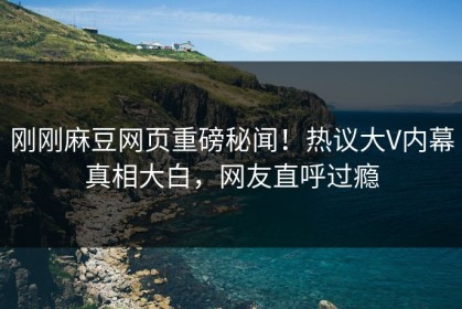 刚刚麻豆网页重磅秘闻！热议大V内幕真相大白，网友直呼过瘾