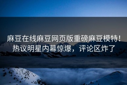 麻豆在线麻豆网页版重磅麻豆模特！热议明星内幕惊爆，评论区炸了