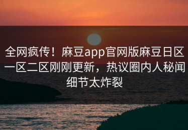 全网疯传！麻豆app官网版麻豆日区一区二区刚刚更新，热议圈内人秘闻细节太炸裂