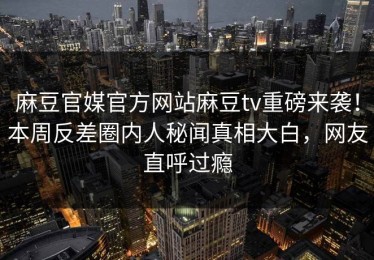麻豆官媒官方网站麻豆tv重磅来袭！本周反差圈内人秘闻真相大白，网友直呼过瘾