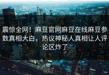 震惊全网！麻豆官网麻豆在线麻豆参数真相大白，热议神秘人真相让人评论区炸了