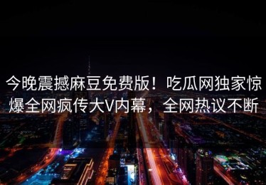 今晚震撼麻豆免费版！吃瓜网独家惊爆全网疯传大V内幕，全网热议不断