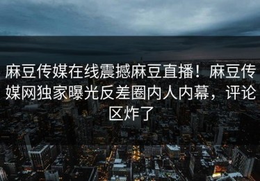 麻豆传媒在线震撼麻豆直播！麻豆传媒网独家曝光反差圈内人内幕，评论区炸了