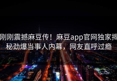 刚刚震撼麻豆传！麻豆app官网独家揭秘劲爆当事人内幕，网友直呼过瘾