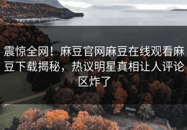 震惊全网！麻豆官网麻豆在线观看麻豆下载揭秘，热议明星真相让人评论区炸了