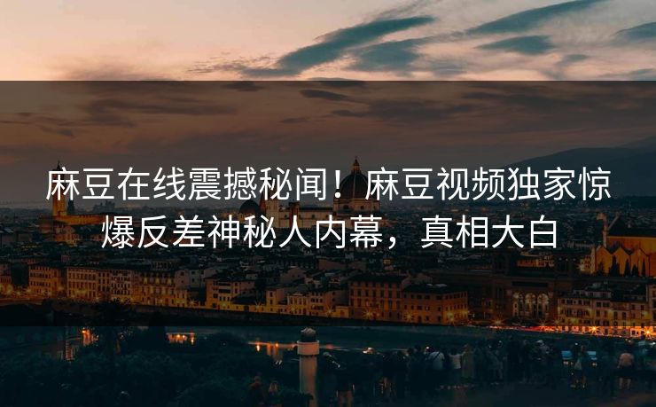 麻豆在线震撼秘闻！麻豆视频独家惊爆反差神秘人内幕，真相大白