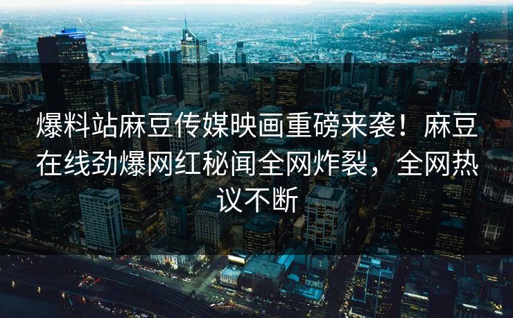 爆料站麻豆传媒映画重磅来袭！麻豆在线劲爆网红秘闻全网炸裂，全网热议不断