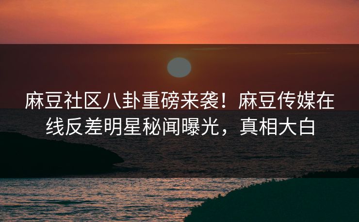 麻豆社区八卦重磅来袭！麻豆传媒在线反差明星秘闻曝光，真相大白