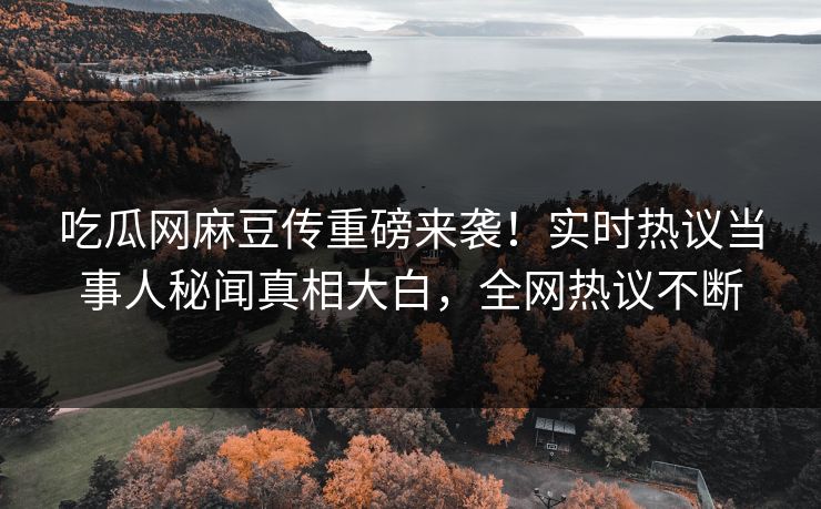 吃瓜网麻豆传重磅来袭！实时热议当事人秘闻真相大白，全网热议不断