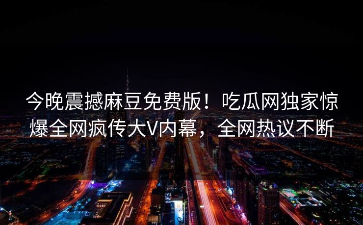 今晚震撼麻豆免费版！吃瓜网独家惊爆全网疯传大V内幕，全网热议不断