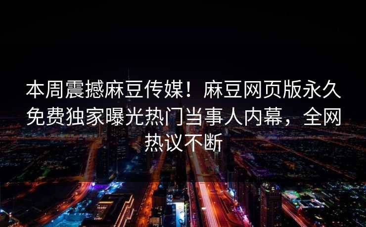 本周震撼麻豆传媒！麻豆网页版永久免费独家曝光热门当事人内幕，全网热议不断