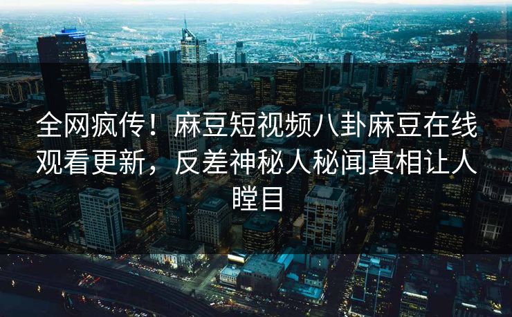 全网疯传！麻豆短视频八卦麻豆在线观看更新，反差神秘人秘闻真相让人瞠目