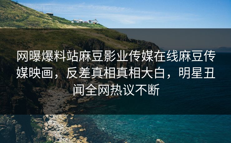 网曝爆料站麻豆影业传媒在线麻豆传媒映画，反差真相真相大白，明星丑闻全网热议不断