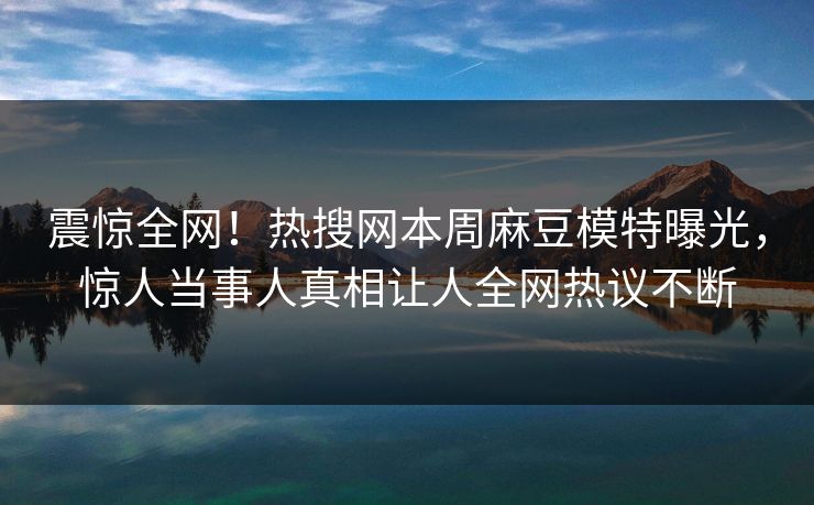 震惊全网！热搜网本周麻豆模特曝光，惊人当事人真相让人全网热议不断
