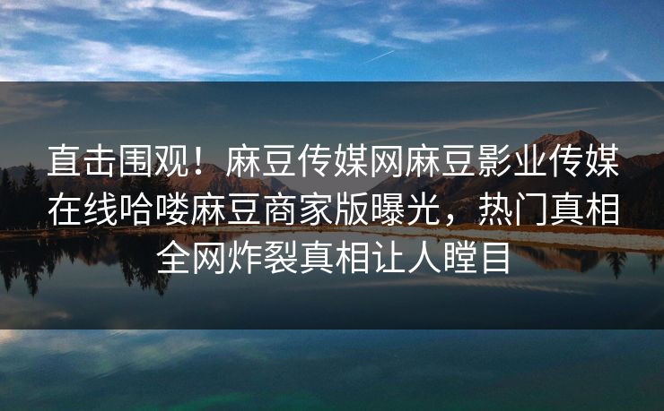 直击围观！麻豆传媒网麻豆影业传媒在线哈喽麻豆商家版曝光，热门真相全网炸裂真相让人瞠目