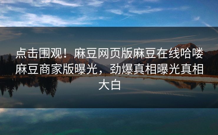 点击围观！麻豆网页版麻豆在线哈喽麻豆商家版曝光，劲爆真相曝光真相大白