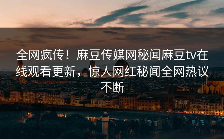 全网疯传！麻豆传媒网秘闻麻豆tv在线观看更新，惊人网红秘闻全网热议不断