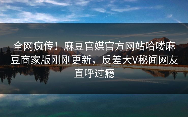 全网疯传！麻豆官媒官方网站哈喽麻豆商家版刚刚更新，反差大V秘闻网友直呼过瘾