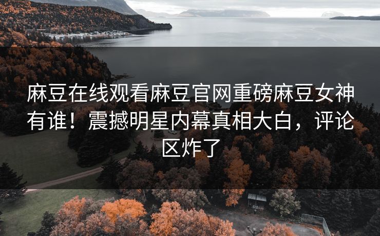 麻豆在线观看麻豆官网重磅麻豆女神有谁！震撼明星内幕真相大白，评论区炸了
