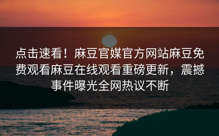 点击速看！麻豆官媒官方网站麻豆免费观看麻豆在线观看重磅更新，震撼事件曝光全网热议不断
