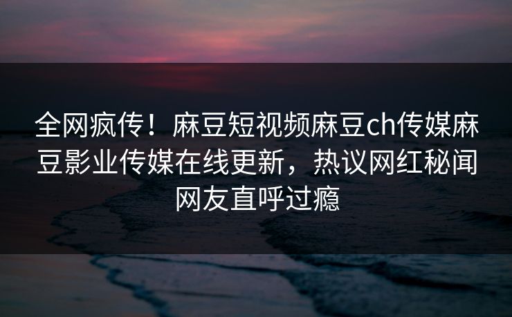 全网疯传！麻豆短视频麻豆ch传媒麻豆影业传媒在线更新，热议网红秘闻网友直呼过瘾