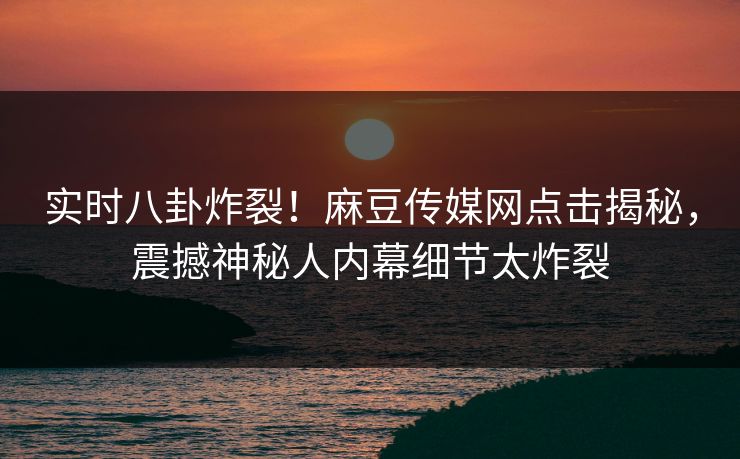 实时八卦炸裂！麻豆传媒网点击揭秘，震撼神秘人内幕细节太炸裂