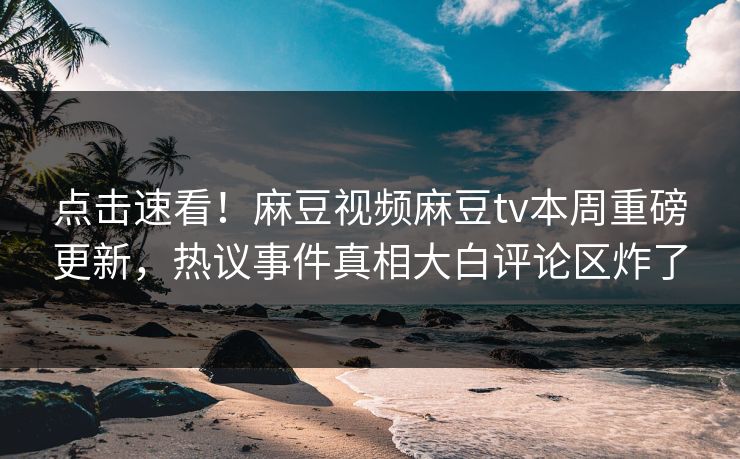 点击速看！麻豆视频麻豆tv本周重磅更新，热议事件真相大白评论区炸了